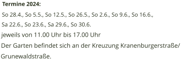 Termine 2024: So 28.4., So 5.5., So 12.5., So 26.5., So 2.6., So 9.6., So 16.6., Sa 22.6., So 23.6., Sa 29.6., So 30.6.  jeweils von 11.00 Uhr bis 17.00 Uhr Der Garten befindet sich an der Kreuzung Kranenburgerstraße/ Grunewaldstraße.